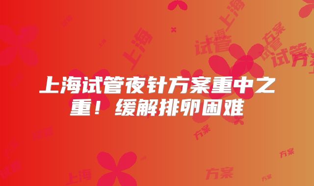 上海试管夜针方案重中之重!缓解排卵困难