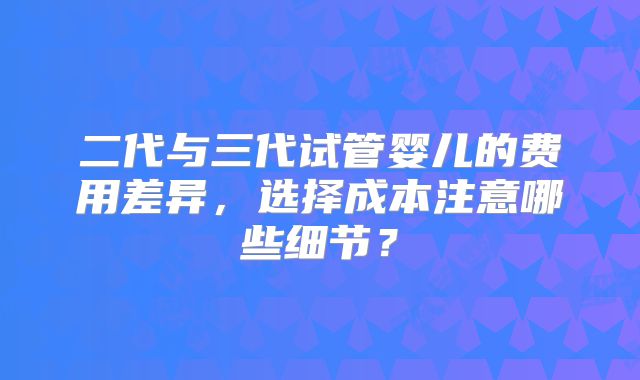 二代与三代试管婴儿的费用差异，选择成本注意哪些细节？