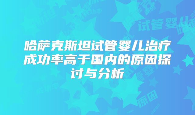 哈萨克斯坦试管婴儿治疗成功率高于国内的原因探讨与分析