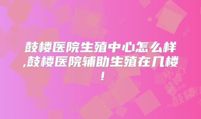 鼓楼医院生殖中心怎么样,鼓楼医院辅助生殖在几楼!