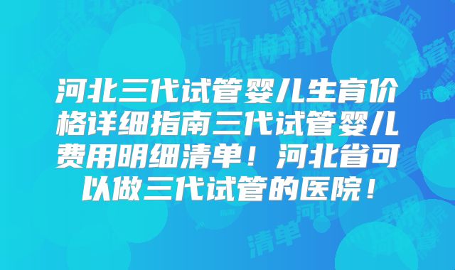 河北三代试管婴儿生育价格详细指南三代试管婴儿费用明细清单!河北省可以做三代试管的医院!