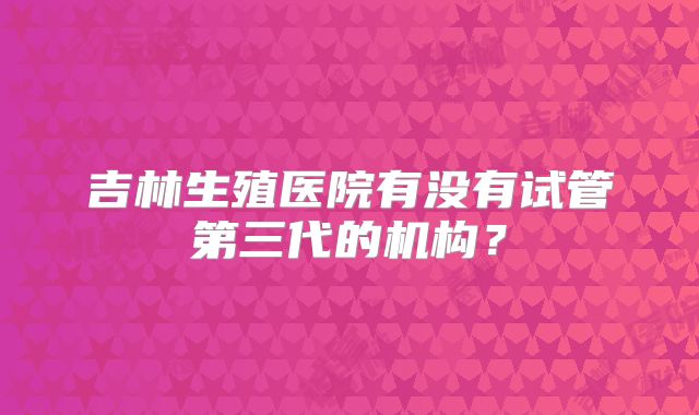 吉林生殖医院有没有试管第三代的机构？