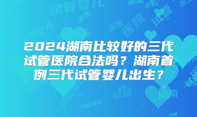 2024湖南比较好的三代试管医院合法吗?湖南首例三代试管婴儿出生?