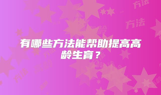 有哪些方法能帮助提高高龄生育？
