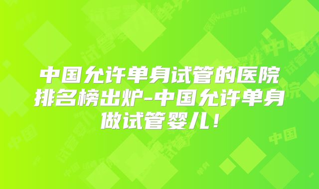 中国允许单身试管的医院排名榜出炉-中国允许单身做试管婴儿！