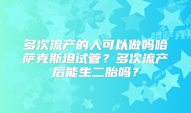 多次流产的人可以做吗哈萨克斯坦试管？多次流产后能生二胎吗？