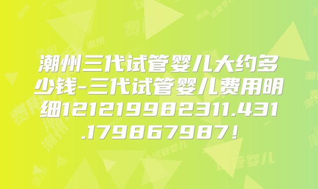 潮州三代试管婴儿大约多少钱-三代试管婴儿费用明细121219982311.431.179867987！