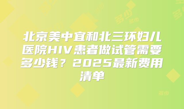 北京美中宜和北三环妇儿医院HIV患者做试管需要多少钱？2025最新费用清单