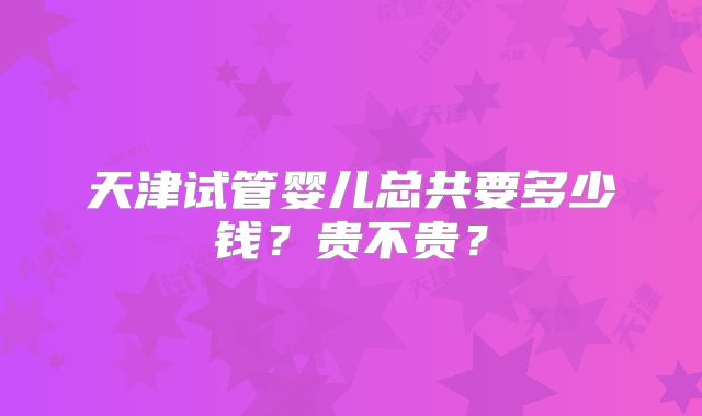 天津试管婴儿总共要多少钱？贵不贵？