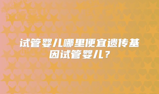 试管婴儿哪里便宜遗传基因试管婴儿?