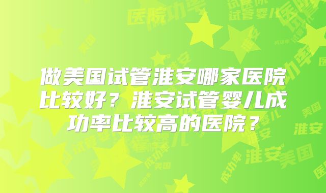 做美国试管淮安哪家医院比较好？淮安试管婴儿成功率比较高的医院？