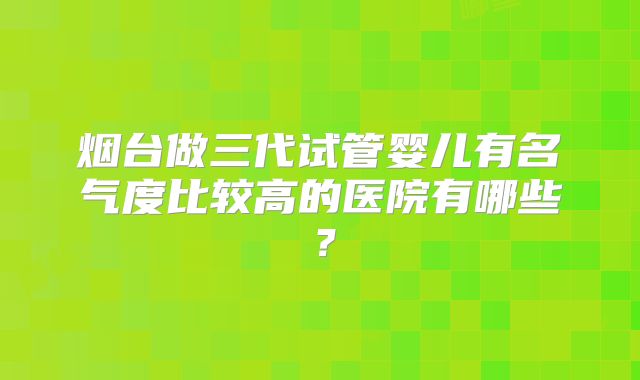 烟台做三代试管婴儿有名气度比较高的医院有哪些？