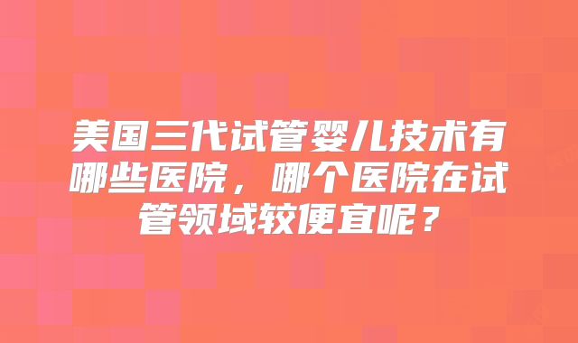 美国三代试管婴儿技术有哪些医院，哪个医院在试管领域较便宜呢？
