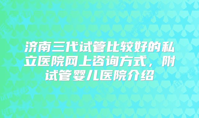济南三代试管比较好的私立医院网上咨询方式，附试管婴儿医院介绍