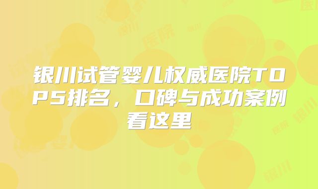 银川试管婴儿权威医院TOP5排名，口碑与成功案例看这里