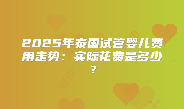 2025年泰国试管婴儿费用走势：实际花费是多少？