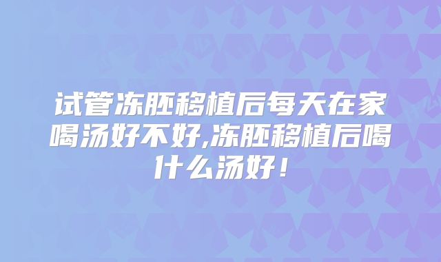 试管冻胚移植后每天在家喝汤好不好,冻胚移植后喝什么汤好!