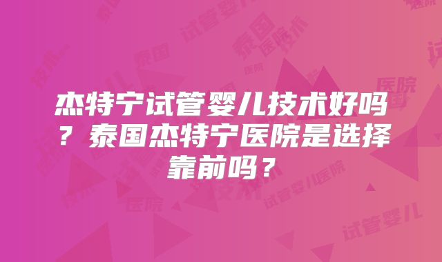 杰特宁试管婴儿技术好吗？泰国杰特宁医院是选择靠前吗？