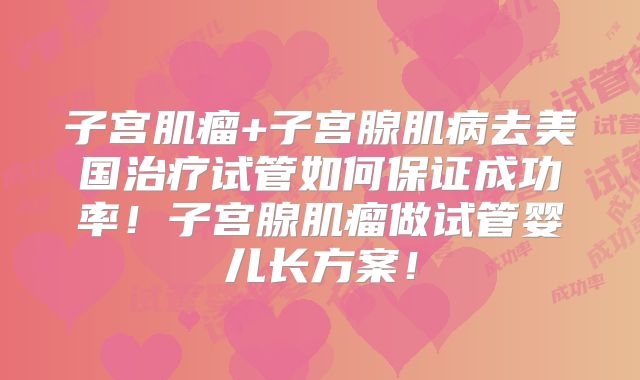 子宫肌瘤+子宫腺肌病去美国治疗试管如何保证成功率！子宫腺肌瘤做试管婴儿长方案！