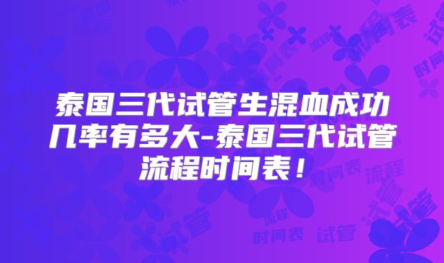 泰国三代试管生混血成功几率有多大-泰国三代试管流程时间表!