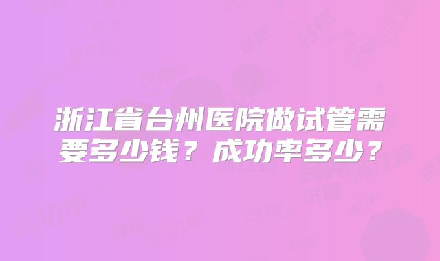 浙江省台州医院做试管需要多少钱？成功率多少？