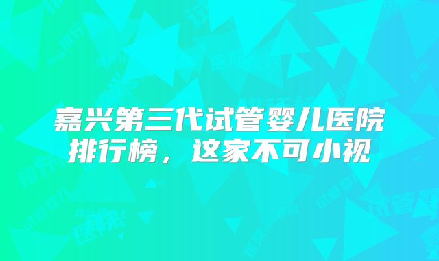 嘉兴第三代试管婴儿医院排行榜,这家不可小视
