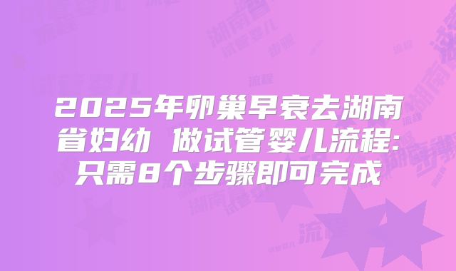 2025年卵巢早衰去湖南省妇幼 做试管婴儿流程:只需8个步骤即可完成