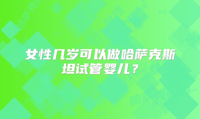 女性几岁可以做哈萨克斯坦试管婴儿？
