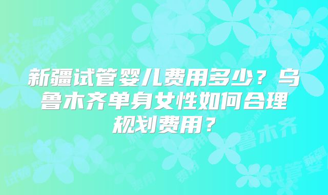 新疆试管婴儿费用多少？乌鲁木齐单身女性如何合理规划费用？
