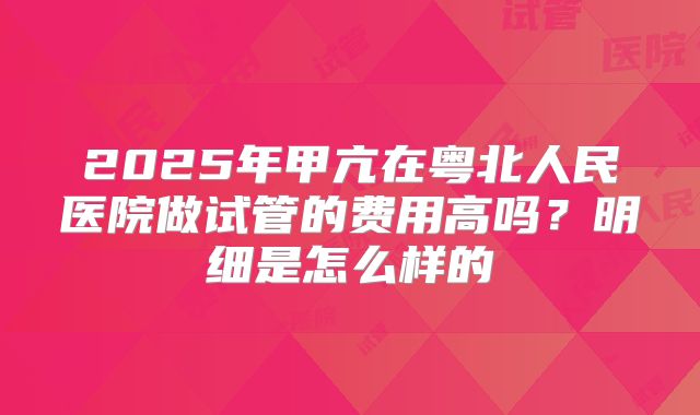 2025年甲亢在粤北人民医院做试管的费用高吗？明细是怎么样的