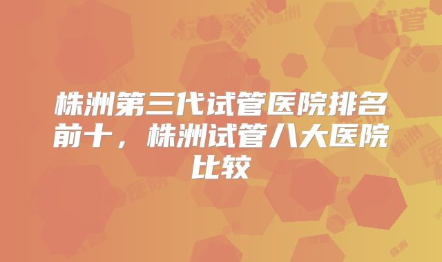 株洲第三代试管医院排名前十，株洲试管八大医院比较