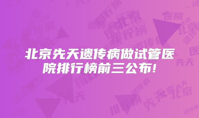 北京先天遗传病做试管医院排行榜前三公布!