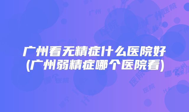 广州看无精症什么医院好(广州弱精症哪个医院看)