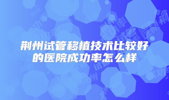 荆州试管移植技术比较好的医院成功率怎么样
