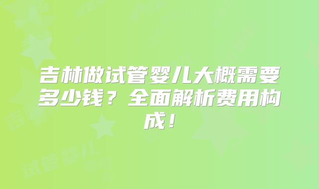 吉林做试管婴儿大概需要多少钱？全面解析费用构成！