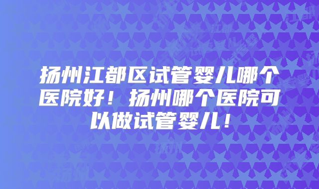 扬州江都区试管婴儿哪个医院好！扬州哪个医院可以做试管婴儿！
