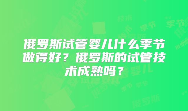 俄罗斯试管婴儿什么季节做得好？俄罗斯的试管技术成熟吗？