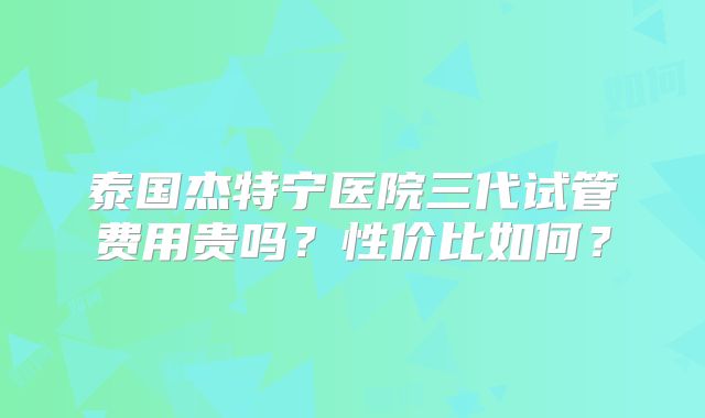 泰国杰特宁医院三代试管费用贵吗？性价比如何？