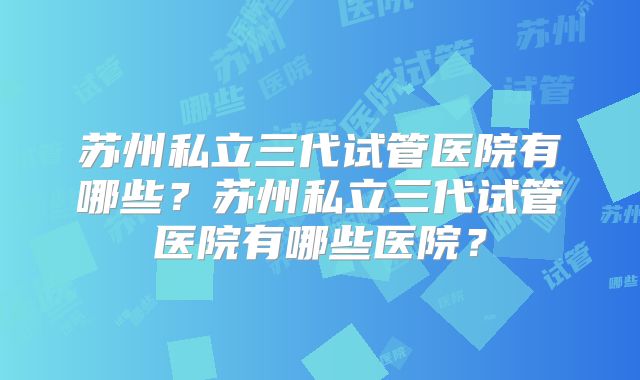 苏州私立三代试管医院有哪些?苏州私立三代试管医院有哪些医院?