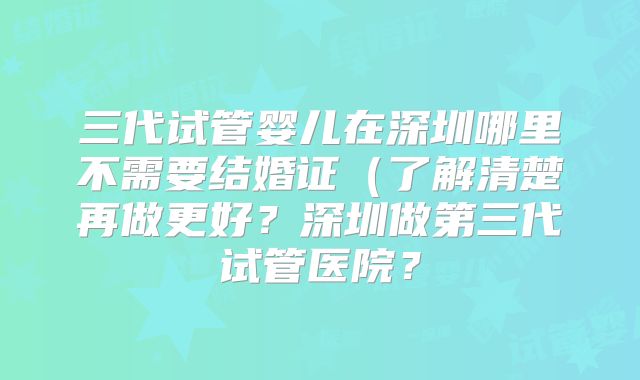 三代试管婴儿在深圳哪里不需要结婚证（了解清楚再做更好？深圳做第三代试管医院？