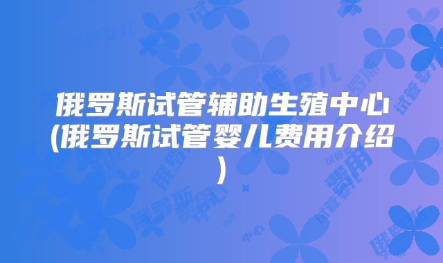 俄罗斯试管辅助生殖中心(俄罗斯试管婴儿费用介绍)