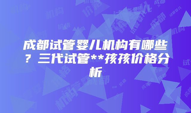 成都试管婴儿机构有哪些？三代试管**孩孩价格分析