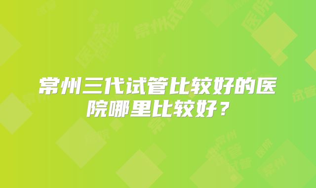 常州三代试管比较好的医院哪里比较好?