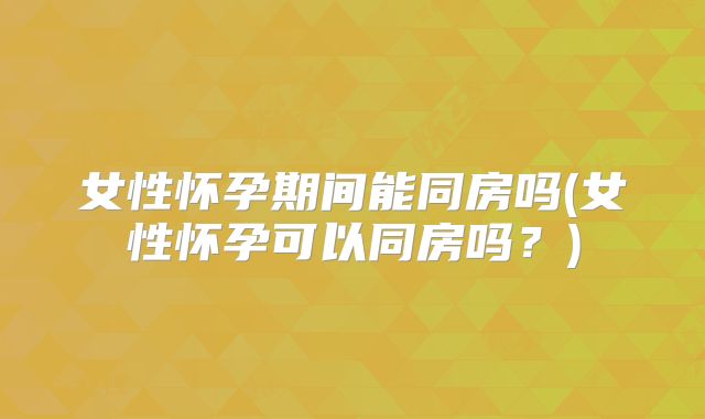 女性怀孕期间能同房吗(女性怀孕可以同房吗?)