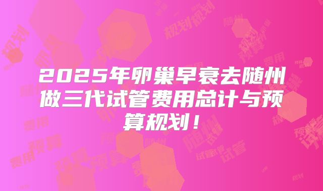2025年卵巢早衰去随州做三代试管费用总计与预算规划！