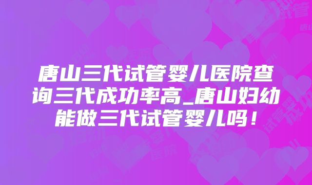 唐山三代试管婴儿医院查询三代成功率高_唐山妇幼能做三代试管婴儿吗！