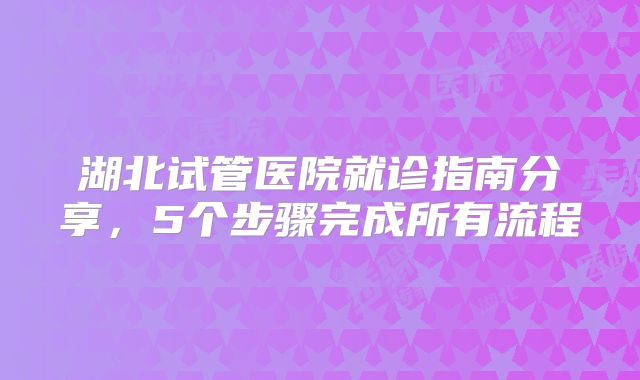 湖北试管医院就诊指南分享,5个步骤完成所有流程