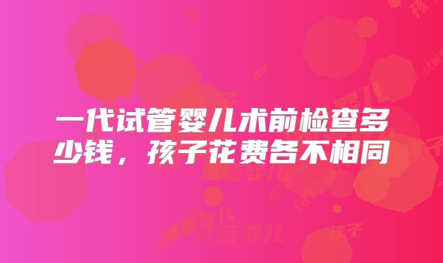 一代试管婴儿术前检查多少钱，孩子花费各不相同