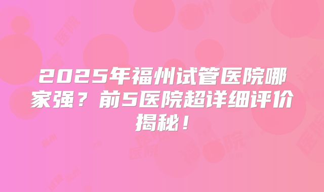 2025年福州试管医院哪家强？前5医院超详细评价揭秘！