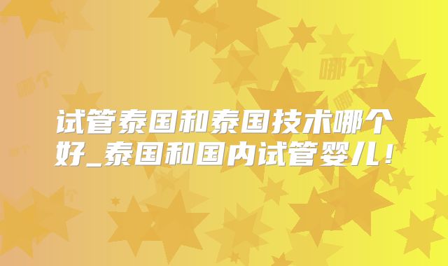 试管泰国和泰国技术哪个好_泰国和国内试管婴儿！